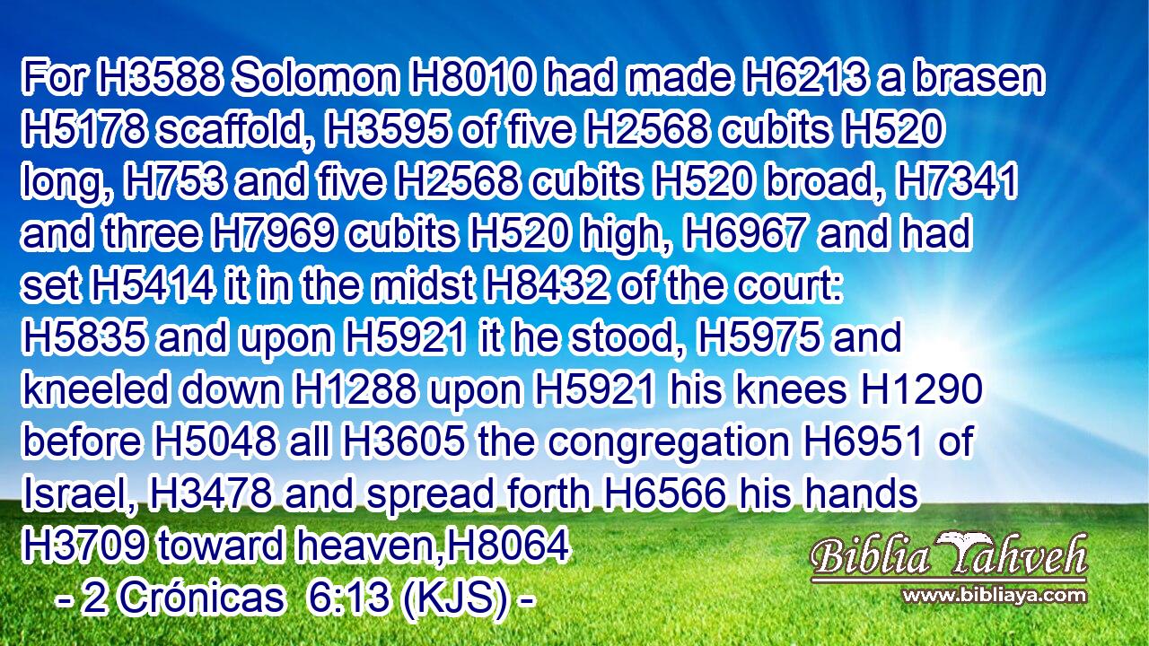For H3588 Solomon H8010 had made H6213 a brasen H5178 scaffold, H3595 of five H2568 cubits H520 long, H753 and five H2568 cubits H520 broad, H7341 and three H7969 cubits H520 high, H6967 and had set H5414 it in the midst H8432 of the court: H5835 and upon H5921 it he stood, H5975 and kneeled down H1288 upon H5921 his knees H1290 before H5048 all H3605 the congregation H6951 of Israel, H3478 and spread forth H6566 his hands H3709 toward heaven,H8064
