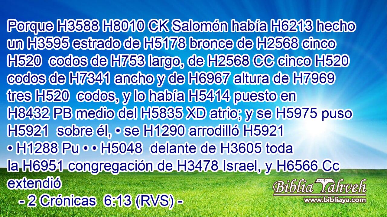 Porque H3588 H8010 CK Salomón había H6213 hecho un H3595 estrado de H5178 bronce de H2568 cinco H520  codos de H753 largo, de H2568 CC cinco H520  codos de H7341 ancho y de H6967 altura de H7969 tres H520  codos, y lo había H5414 puesto en H8432 PB medio del H5835 XD atrio; y se H5975 puso H5921  sobre él, • se H1290 arrodilló H5921  • H1288 Pu • • H5048  delante de H3605 toda la H6951 congregación de H3478 Israel, y H6566 Cc extendió