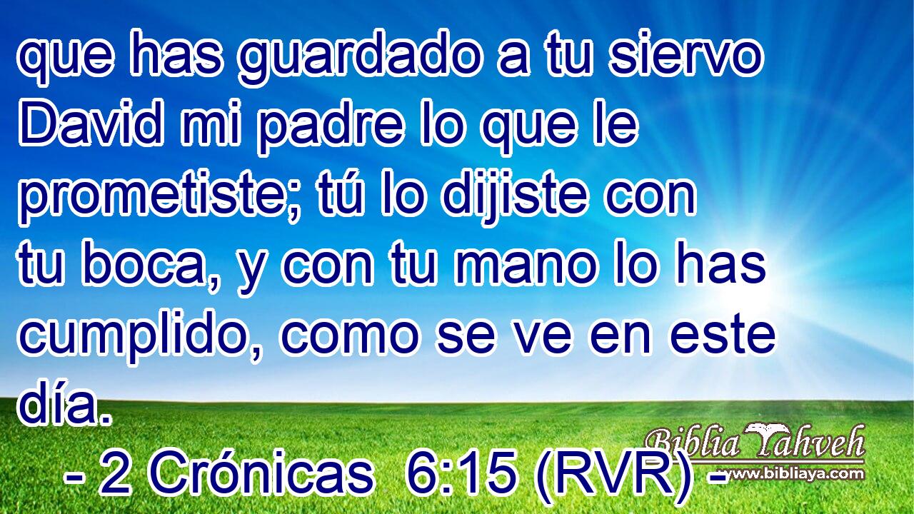 que has guardado a tu siervo David mi padre lo que le prometiste; tú lo dijiste con tu boca, y con tu mano lo has cumplido, como se ve en este día.