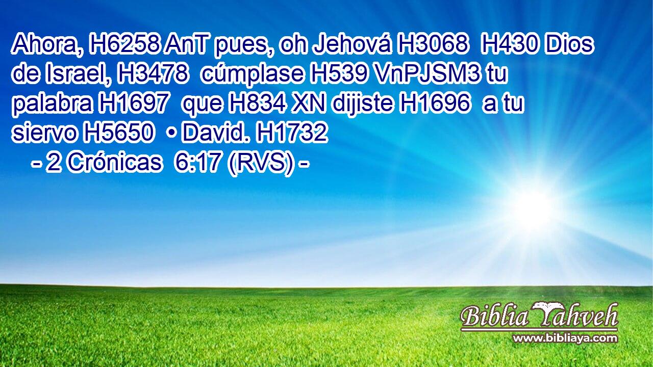 Ahora, H6258 AnT pues, oh Jehová H3068  H430 Dios de Israel, H3478  cúmplase H539 VnPJSM3 tu palabra H1697  que H834 XN dijiste H1696  a tu siervo H5650  • David. H1732  