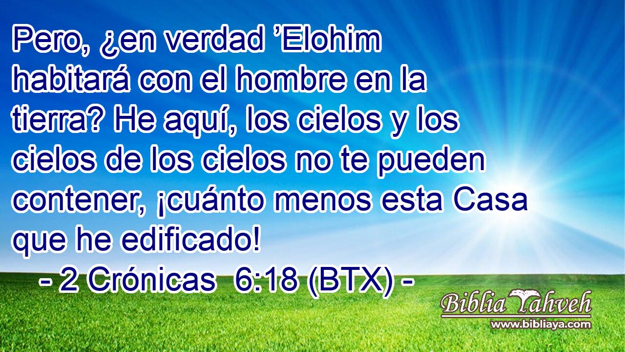 Pero, ¿en verdad ’Elohim habitará con el hombre en la tierra? He aquí, los cielos y los cielos de los cielos no te pueden contener, ¡cuánto menos esta Casa que he edificado!
