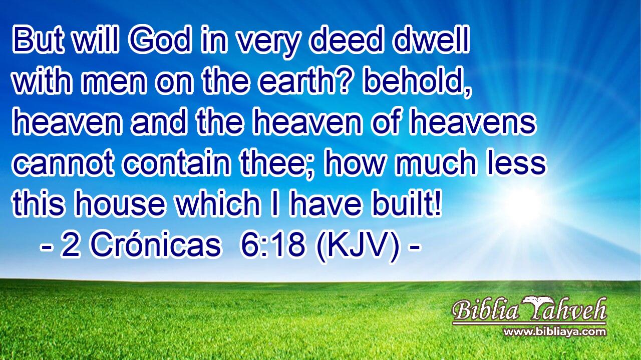 But will God in very deed dwell with men on the earth? behold, heaven and the heaven of heavens cannot contain thee; how much less this house which I have built!