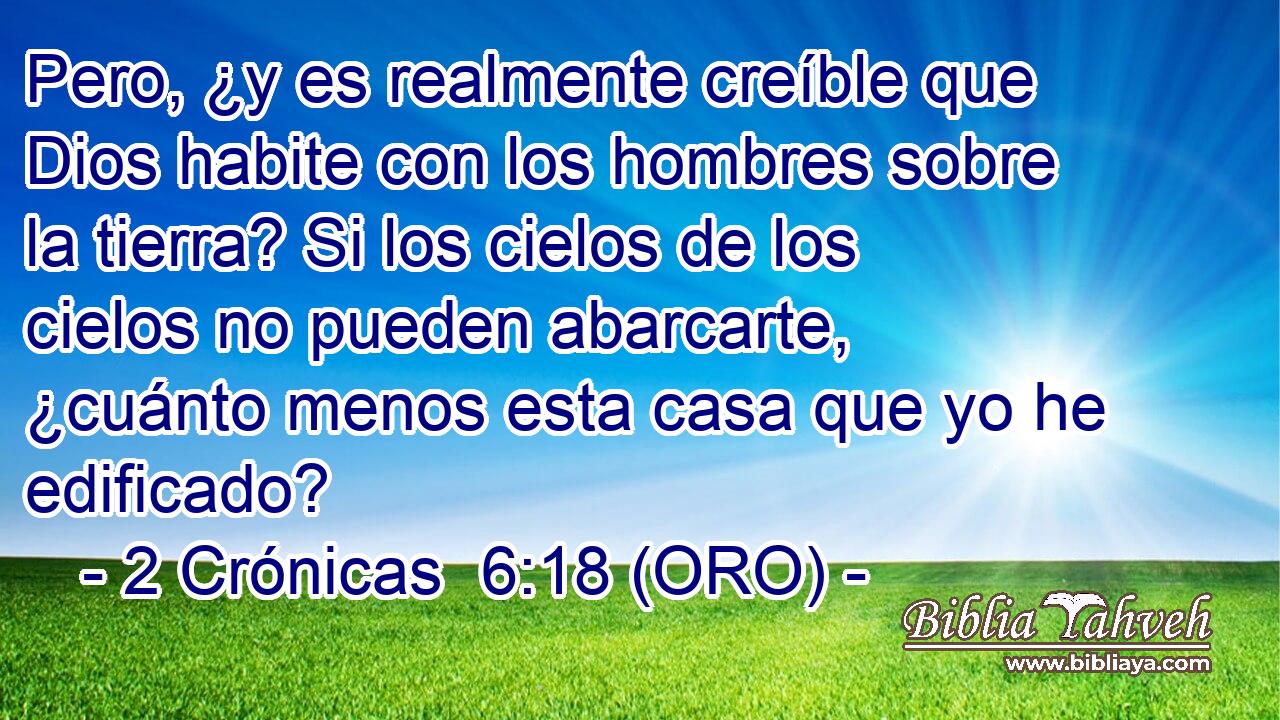  Pero, ¿y es realmente creíble que Dios habite con los hombres sobre la tierra? Si los cielos de los cielos no pueden abarcarte, ¿cuánto menos esta casa que yo he edificado? 