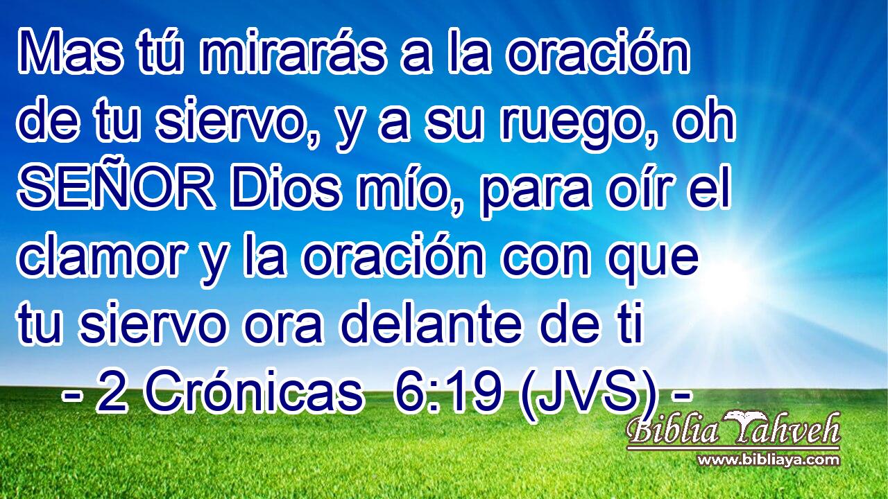 Mas tú mirarás a la oración de tu siervo, y a su ruego, oh SEÑOR Dios mío, para oír el clamor y la oración con que tu siervo ora delante de ti