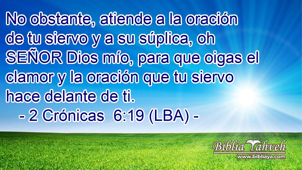 No obstante, atiende a la oración de tu siervo y a su súplica, oh SEÑOR Dios mío, para que oigas el clamor y la oración que tu siervo hace delante de ti.