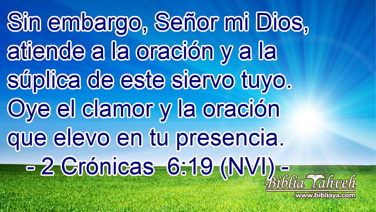  Sin embargo, Señor mi Dios, atiende a la oración y a la súplica de este siervo tuyo. Oye el clamor y la oración que elevo en tu presencia. 