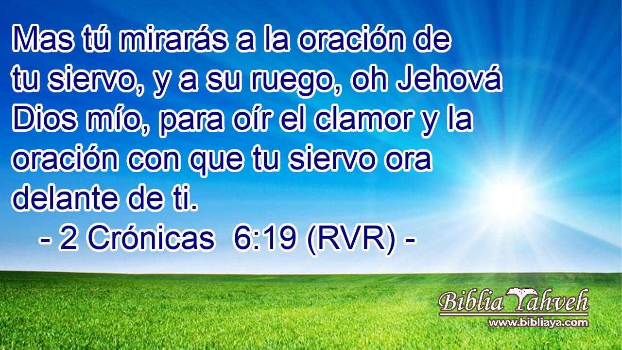 Mas tú mirarás a la oración de tu siervo, y a su ruego, oh Jehová Dios mío, para oír el clamor y la oración con que tu siervo ora delante de ti.
