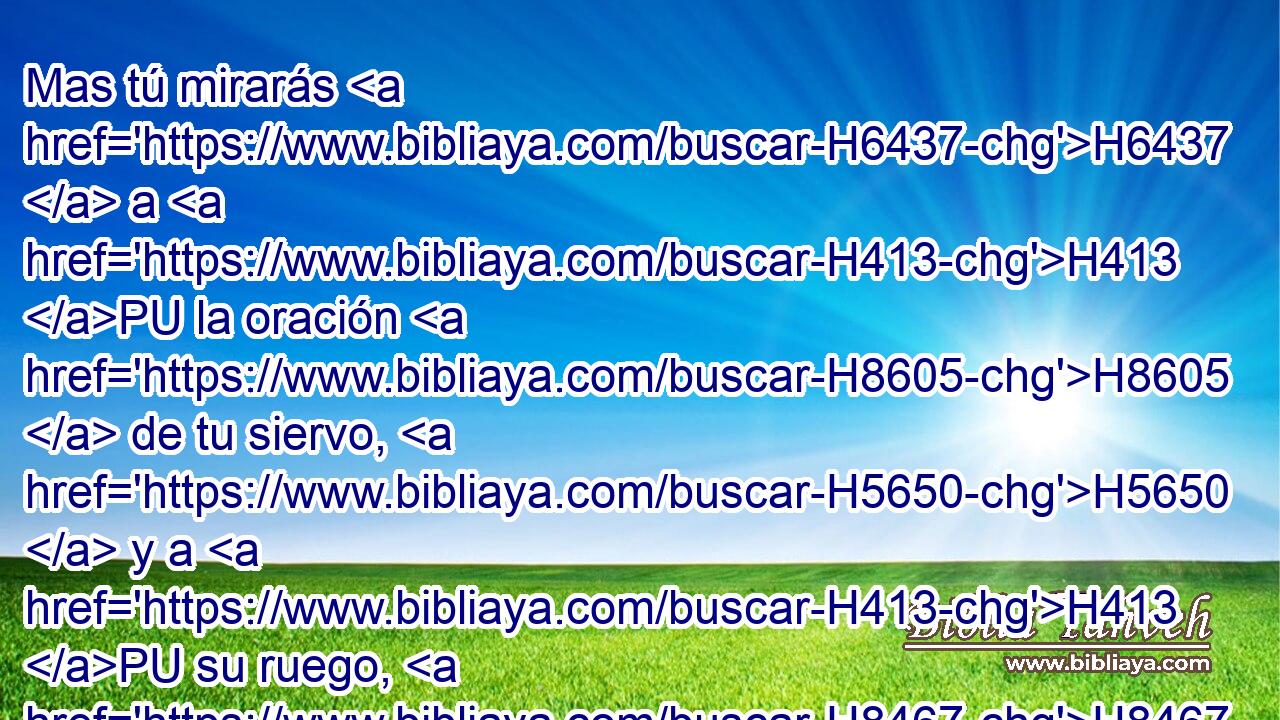 Mas tú mirarás H6437  a H413 PU la oración H8605  de tu siervo, H5650  y a H413 PU su ruego, H8467  oh Jehová H3068  H430 Dios mío, para oír H8085  • H413 PU H7440 el clamor y • H413 PU la oración H8605 H con que H834 XN tu siervo H5650  ora H6419 VtMvSM-N H6440 delante de ti. 