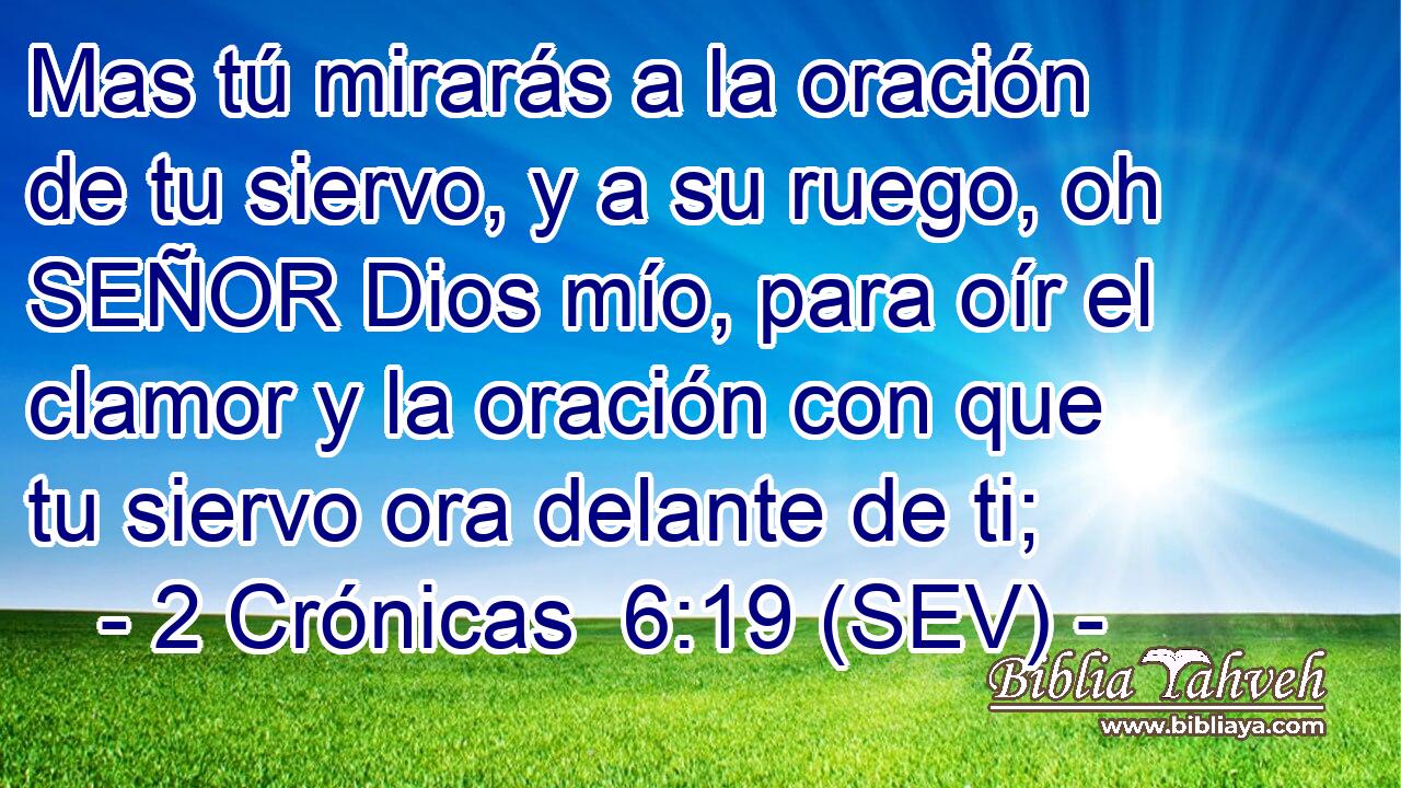 Mas tú mirarás a la oración de tu siervo, y a su ruego, oh SEÑOR Dios mío, para oír el clamor y la oración con que tu siervo ora delante de ti;