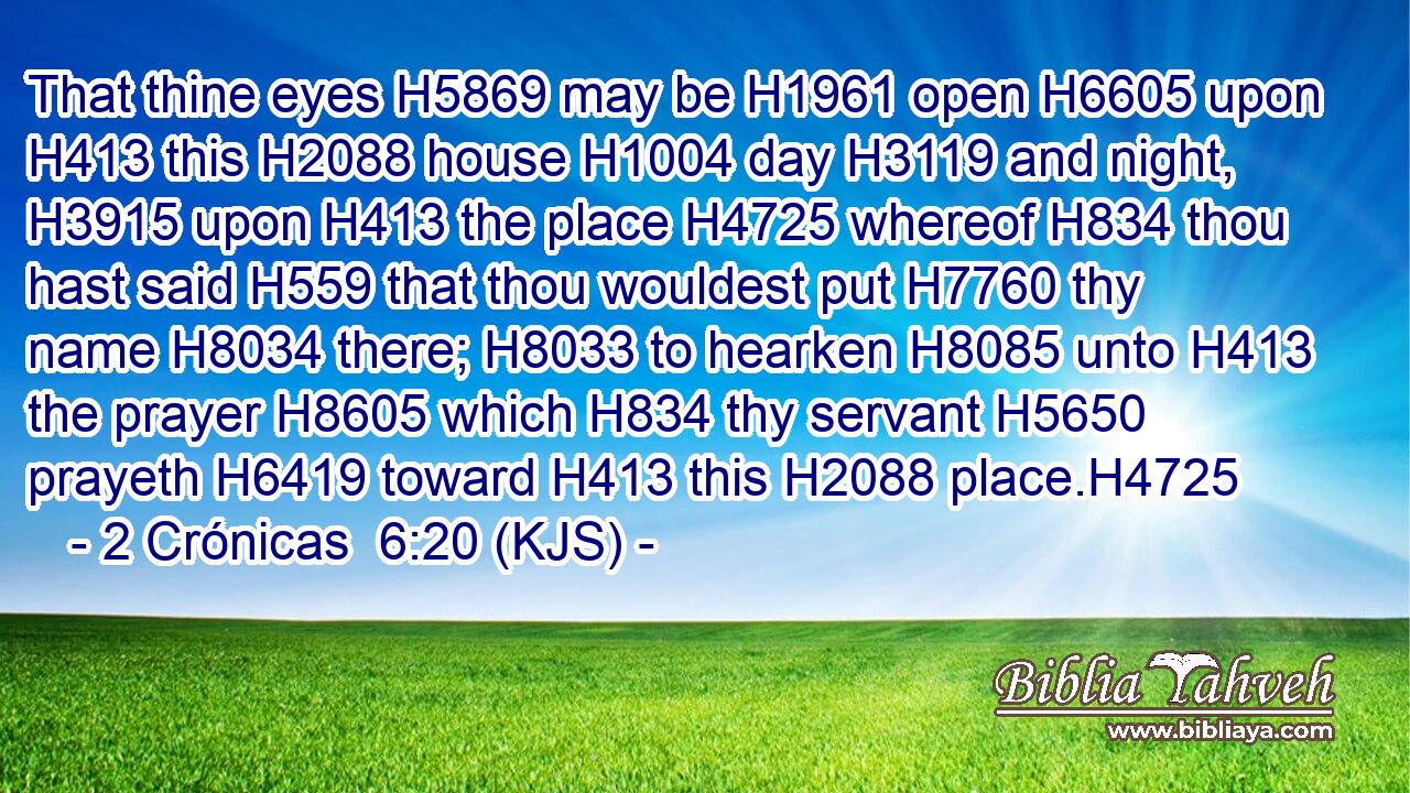 That thine eyes H5869 may be H1961 open H6605 upon H413 this H2088 house H1004 day H3119 and night, H3915 upon H413 the place H4725 whereof H834 thou hast said H559 that thou wouldest put H7760 thy name H8034 there; H8033 to hearken H8085 unto H413 the prayer H8605 which H834 thy servant H5650 prayeth H6419 toward H413 this H2088 place.H4725