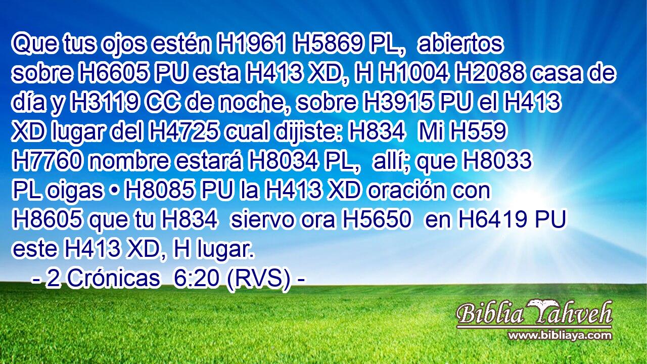 Que tus ojos estén H1961 H5869 PL,  abiertos sobre H6605 PU esta H413 XD, H H1004 H2088 casa de día y H3119 CC de noche, sobre H3915 PU el H413 XD lugar del H4725 cual dijiste: H834  Mi H559  H7760 nombre estará H8034 PL,  allí; que H8033 PL oigas • H8085 PU la H413 XD oración con H8605 que tu H834  siervo ora H5650  en H6419 PU este H413 XD, H lugar. 