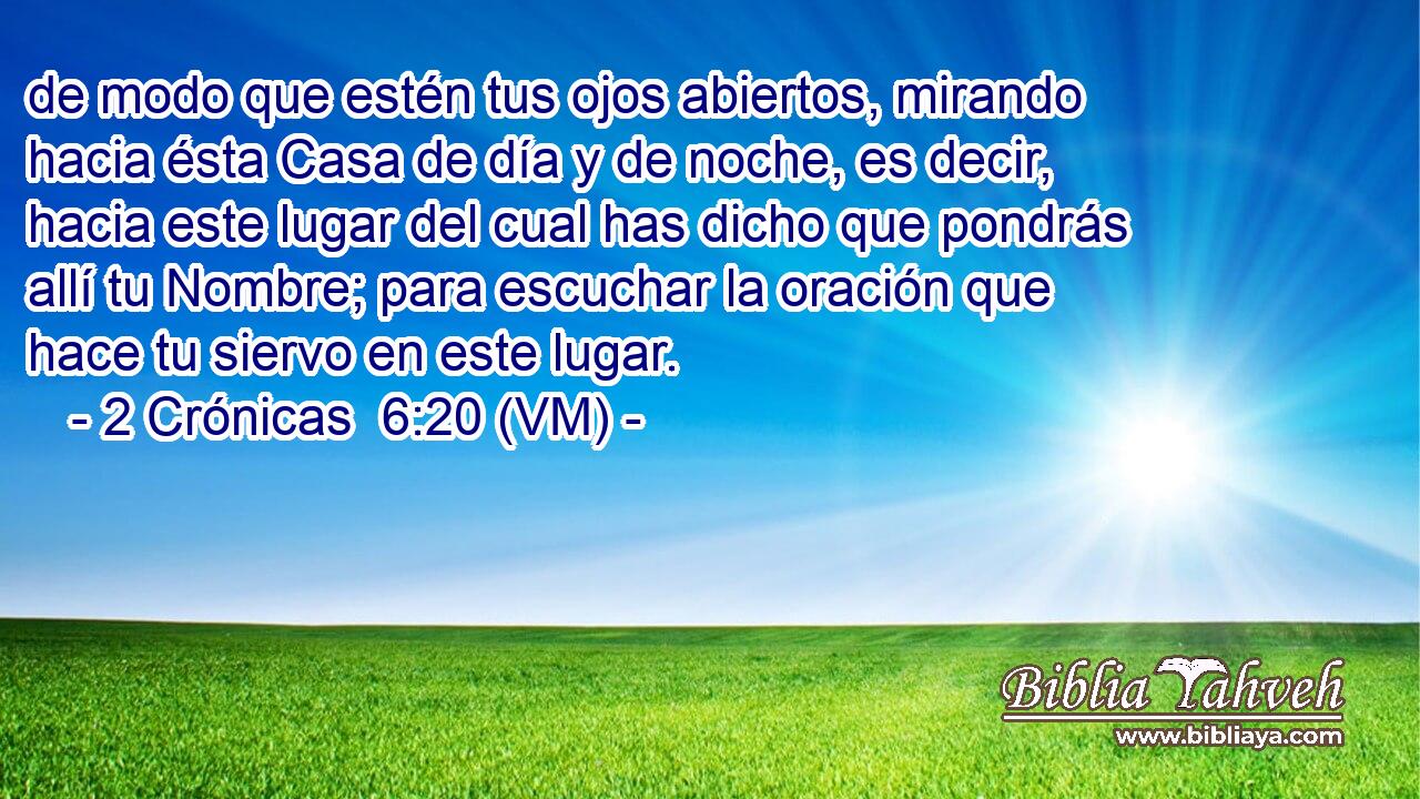  de modo que estén tus ojos abiertos, mirando hacia ésta Casa de día y de noche, es decir, hacia este lugar del cual has dicho que pondrás allí tu Nombre; para escuchar la oración que hace tu siervo en este lugar. 