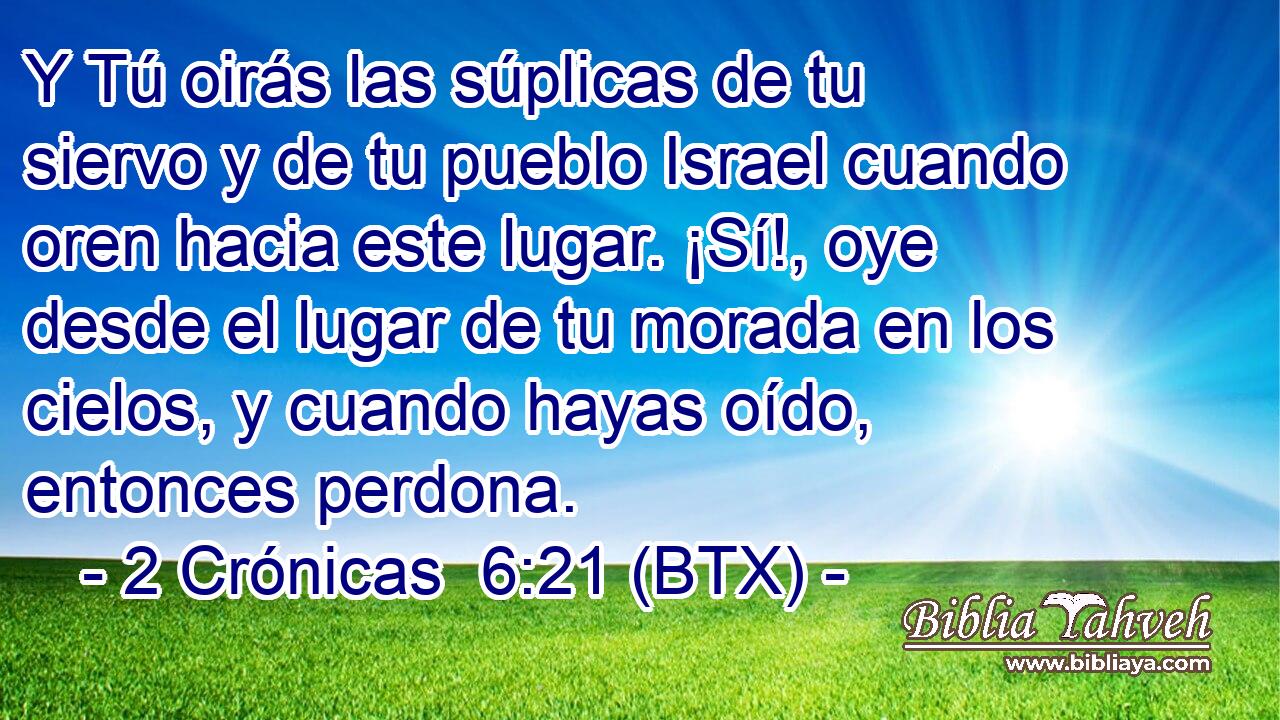 Y Tú oirás las súplicas de tu siervo y de tu pueblo Israel cuando oren hacia este lugar. ¡Sí!, oye desde el lugar de tu morada en los cielos, y cuando hayas oído, entonces perdona.
