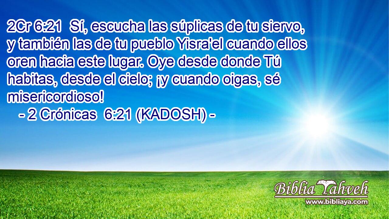  Sí, escucha las súplicas de tu siervo, y también las de tu pueblo Yisra'el cuando ellos oren hacia este lugar. Oye desde donde Tú habitas, desde el cielo; ¡y cuando oigas, sé misericordioso! 