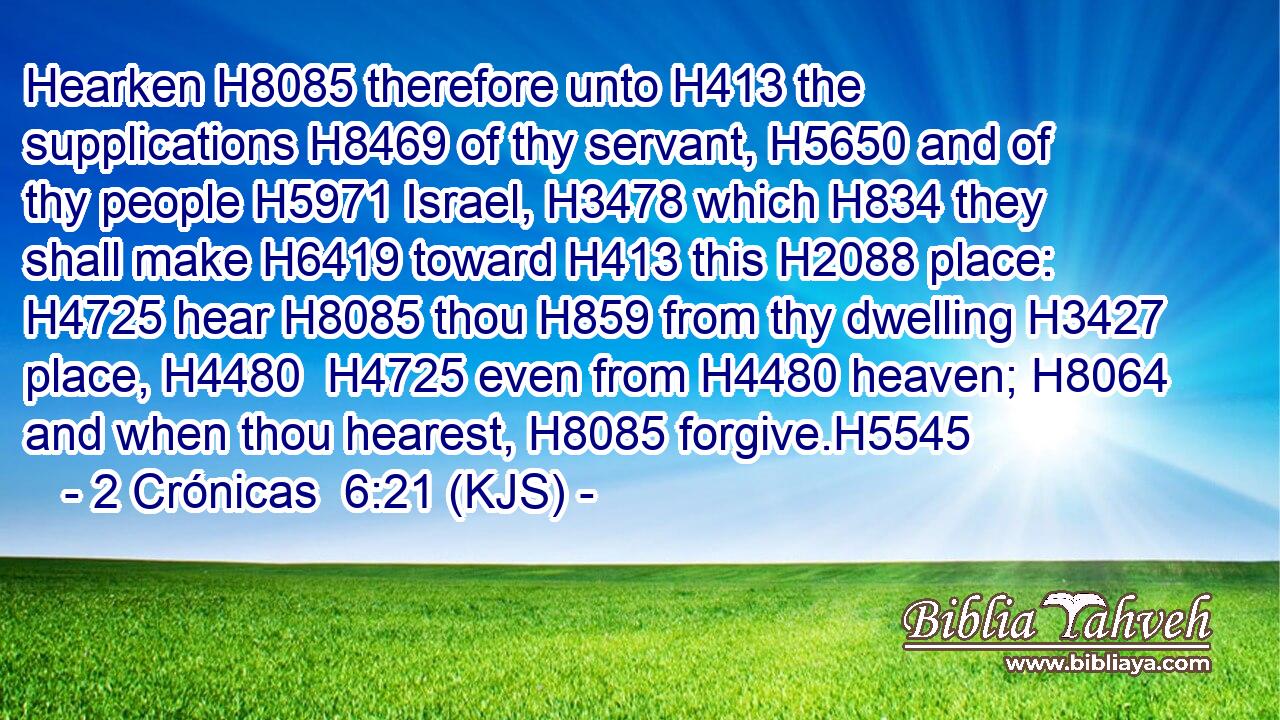 Hearken H8085 therefore unto H413 the supplications H8469 of thy servant, H5650 and of thy people H5971 Israel, H3478 which H834 they shall make H6419 toward H413 this H2088 place: H4725 hear H8085 thou H859 from thy dwelling H3427 place, H4480  H4725 even from H4480 heaven; H8064 and when thou hearest, H8085 forgive.H5545