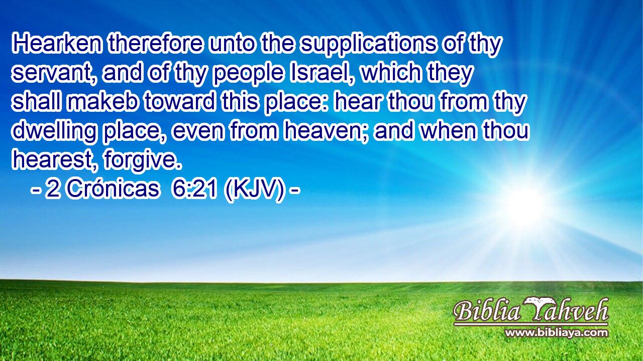 Hearken therefore unto the supplications of thy servant, and of thy people Israel, which they shall makeb toward this place: hear thou from thy dwelling place, even from heaven; and when thou hearest, forgive.