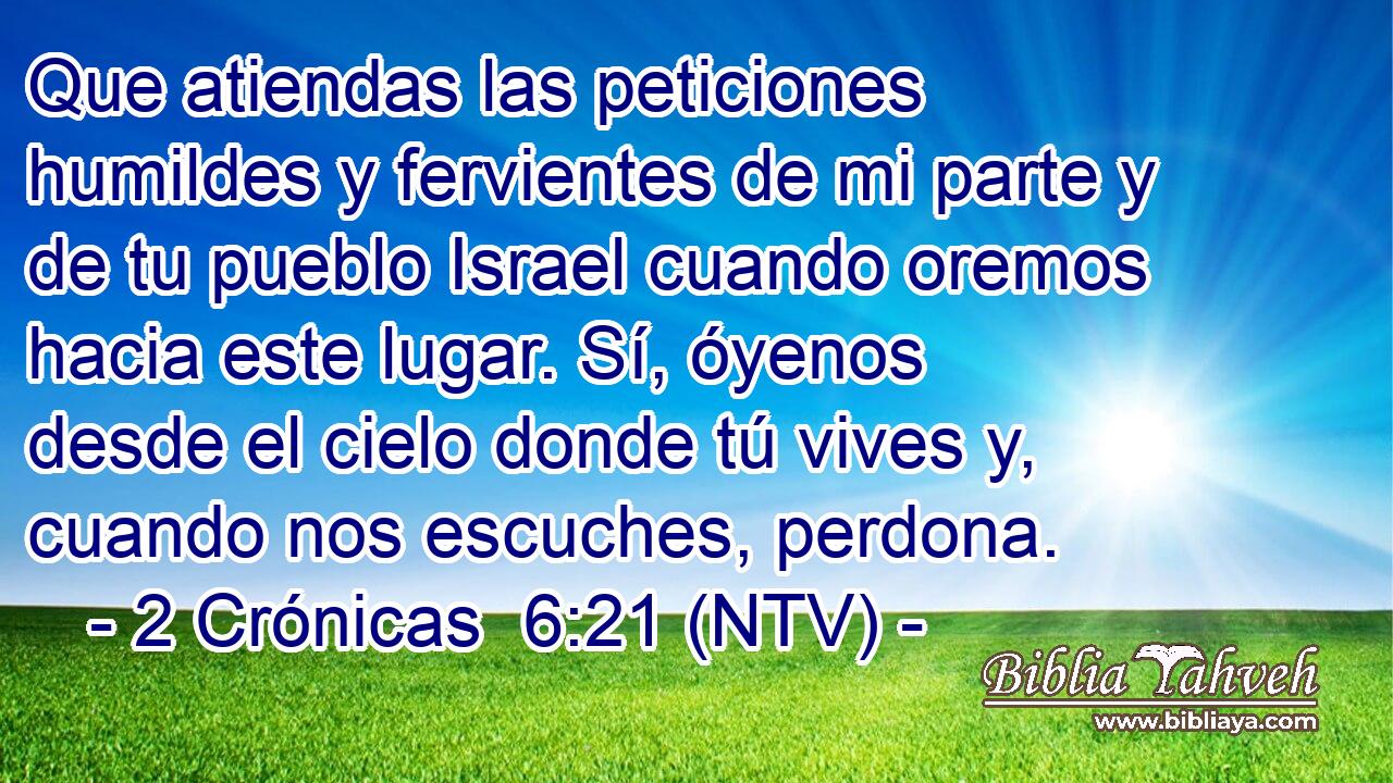 Que atiendas las peticiones humildes y fervientes de mi parte y de tu pueblo Israel cuando oremos hacia este lugar. Sí, óyenos desde el cielo donde tú vives y, cuando nos escuches, perdona.