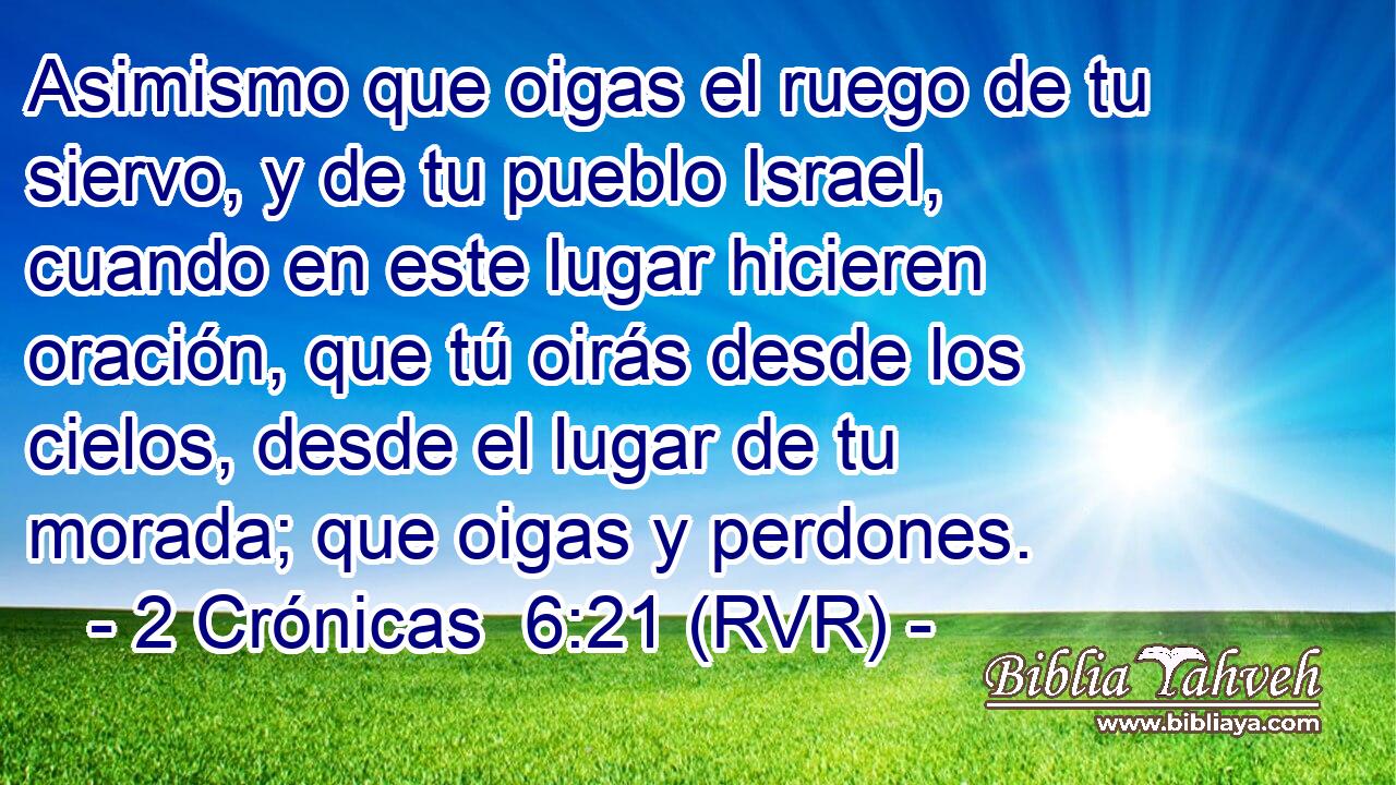 Asimismo que oigas el ruego de tu siervo, y de tu pueblo Israel, cuando en este lugar hicieren oración, que tú oirás desde los cielos, desde el lugar de tu morada; que oigas y perdones.