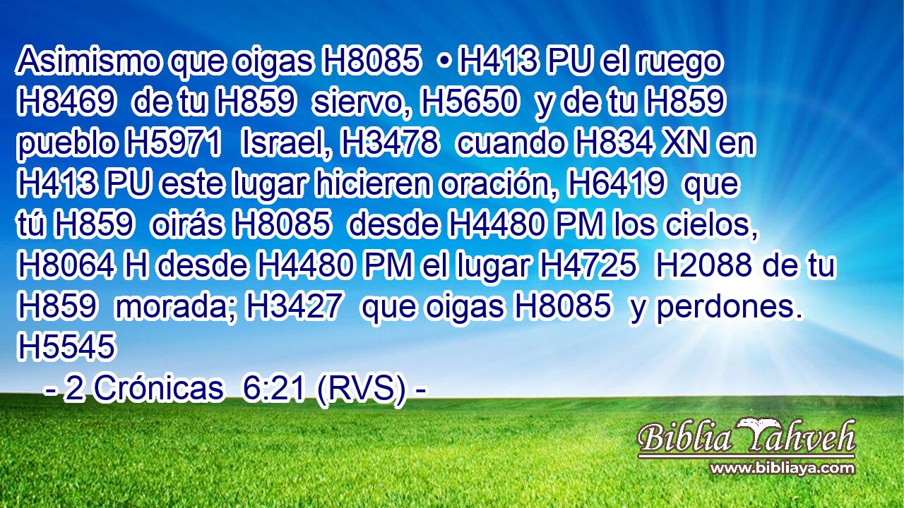 Asimismo que oigas H8085  • H413 PU el ruego H8469  de tu H859  siervo, H5650  y de tu H859  pueblo H5971  Israel, H3478  cuando H834 XN en H413 PU este lugar hicieren oración, H6419  que tú H859  oirás H8085  desde H4480 PM los cielos, H8064 H desde H4480 PM el lugar H4725  H2088 de tu H859  morada; H3427  que oigas H8085  y perdones. H5545  