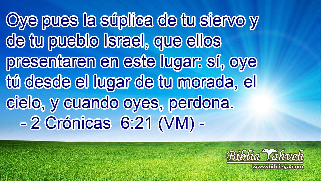  Oye pues la súplica de tu siervo y de tu pueblo Israel, que ellos presentaren en este lugar: sí, oye tú desde el lugar de tu morada, el cielo, y cuando oyes, perdona. 