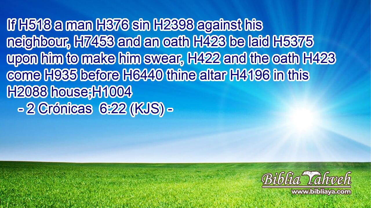 If H518 a man H376 sin H2398 against his neighbour, H7453 and an oath H423 be laid H5375 upon him to make him swear, H422 and the oath H423 come H935 before H6440 thine altar H4196 in this H2088 house;H1004
