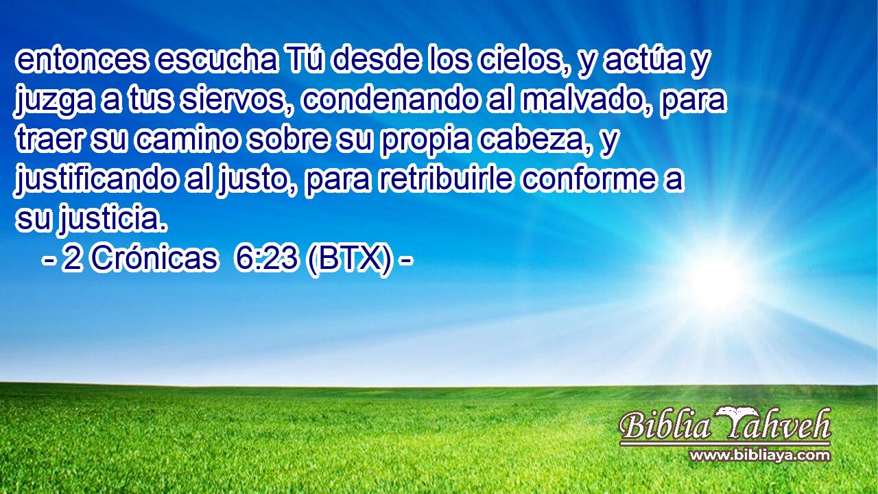 entonces escucha Tú desde los cielos, y actúa y juzga a tus siervos, condenando al malvado, para traer su camino sobre su propia cabeza, y justificando al justo, para retribuirle conforme a su justicia.