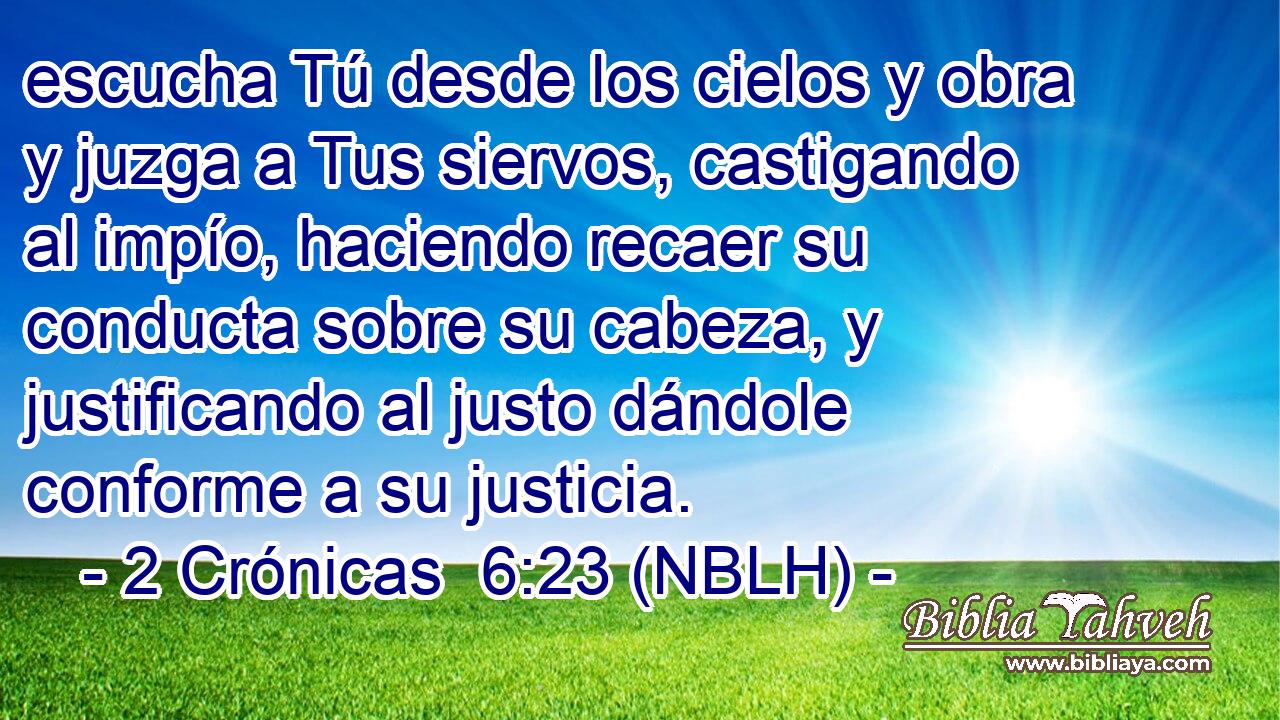  escucha Tú desde los cielos y obra y juzga a Tus siervos, castigando al impío, haciendo recaer su conducta sobre su cabeza, y justificando al justo dándole conforme a su justicia. 