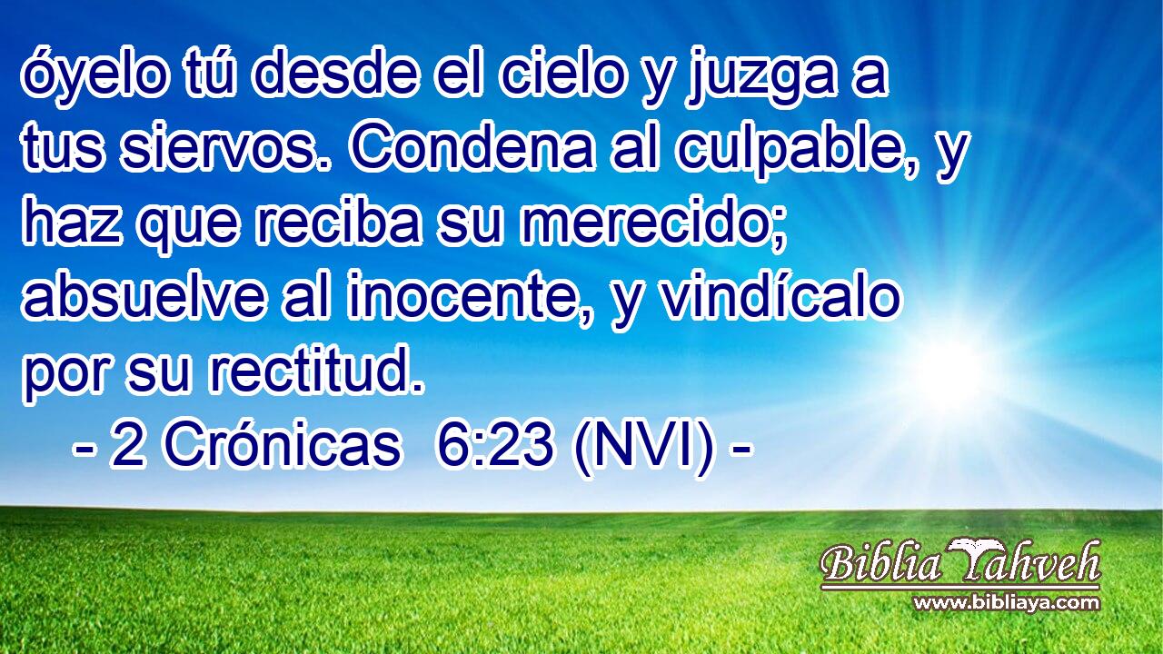  óyelo tú desde el cielo y juzga a tus siervos. Condena al culpable, y haz que reciba su merecido; absuelve al inocente, y vindícalo por su rectitud. 