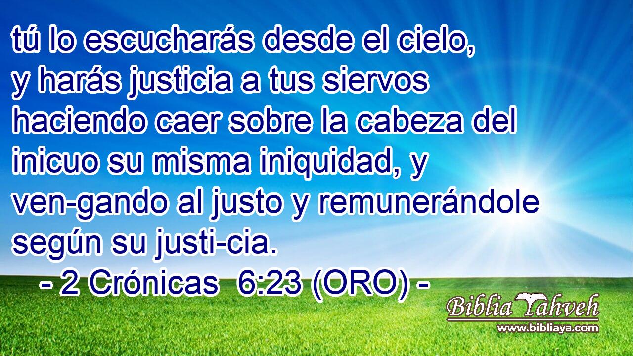  tú lo escucharás desde el cielo, y harás justicia a tus siervos haciendo caer sobre la cabeza del inicuo su misma iniquidad, y ven-gando al justo y remunerándole según su justi-cia. 