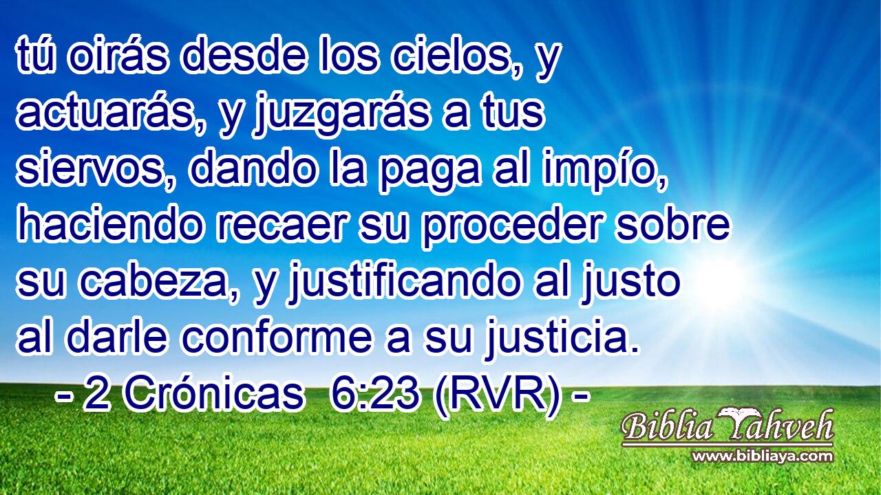 tú oirás desde los cielos, y actuarás, y juzgarás a tus siervos, dando la paga al impío, haciendo recaer su proceder sobre su cabeza, y justificando al justo al darle conforme a su justicia.