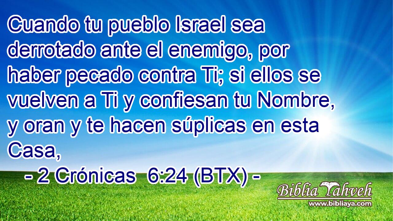 Cuando tu pueblo Israel sea derrotado ante el enemigo, por haber pecado contra Ti; si ellos se vuelven a Ti y confiesan tu Nombre, y oran y te hacen súplicas en esta Casa,