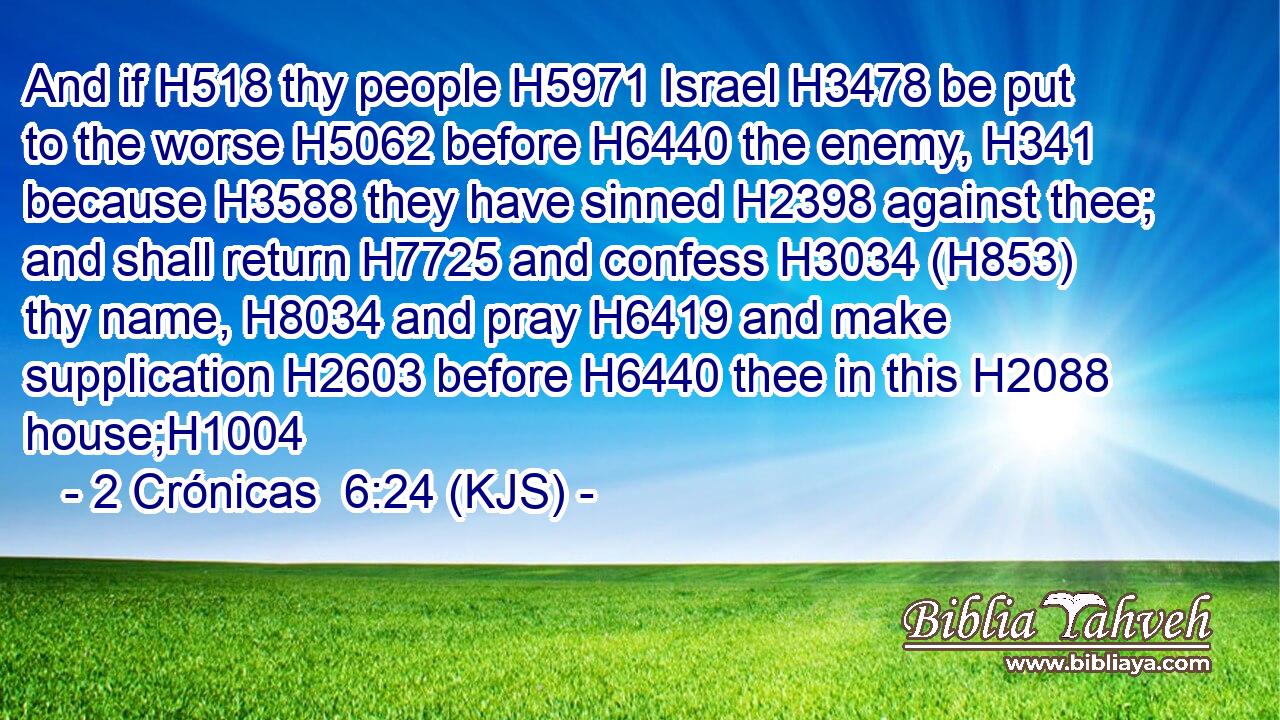 And if H518 thy people H5971 Israel H3478 be put to the worse H5062 before H6440 the enemy, H341 because H3588 they have sinned H2398 against thee; and shall return H7725 and confess H3034 (H853) thy name, H8034 and pray H6419 and make supplication H2603 before H6440 thee in this H2088 house;H1004