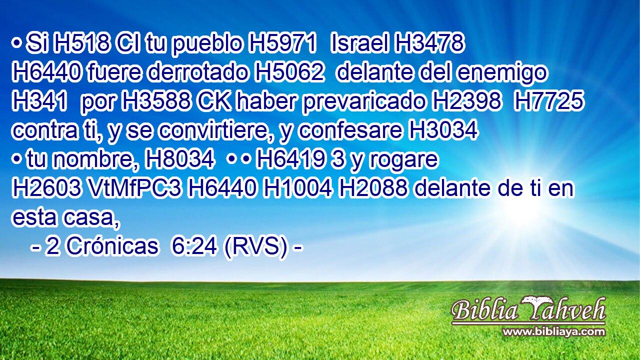 • Si H518 CI tu pueblo H5971  Israel H3478  H6440 fuere derrotado H5062  delante del enemigo H341  por H3588 CK haber prevaricado H2398  H7725 contra ti, y se convirtiere, y confesare H3034  • tu nombre, H8034  • • H6419 3 y rogare H2603 VtMfPC3 H6440 H1004 H2088 delante de ti en esta casa, 