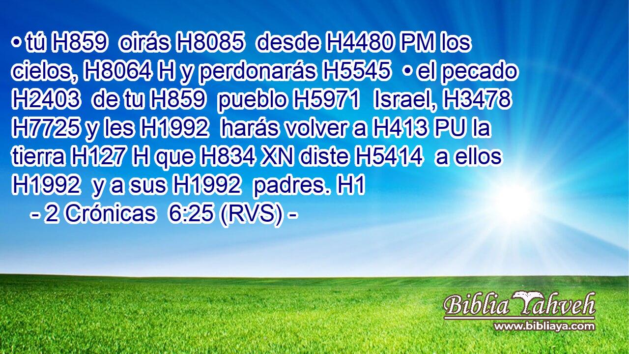 • tú H859  oirás H8085  desde H4480 PM los cielos, H8064 H y perdonarás H5545  • el pecado H2403  de tu H859  pueblo H5971  Israel, H3478  H7725 y les H1992  harás volver a H413 PU la tierra H127 H que H834 XN diste H5414  a ellos H1992  y a sus H1992  padres. H1  