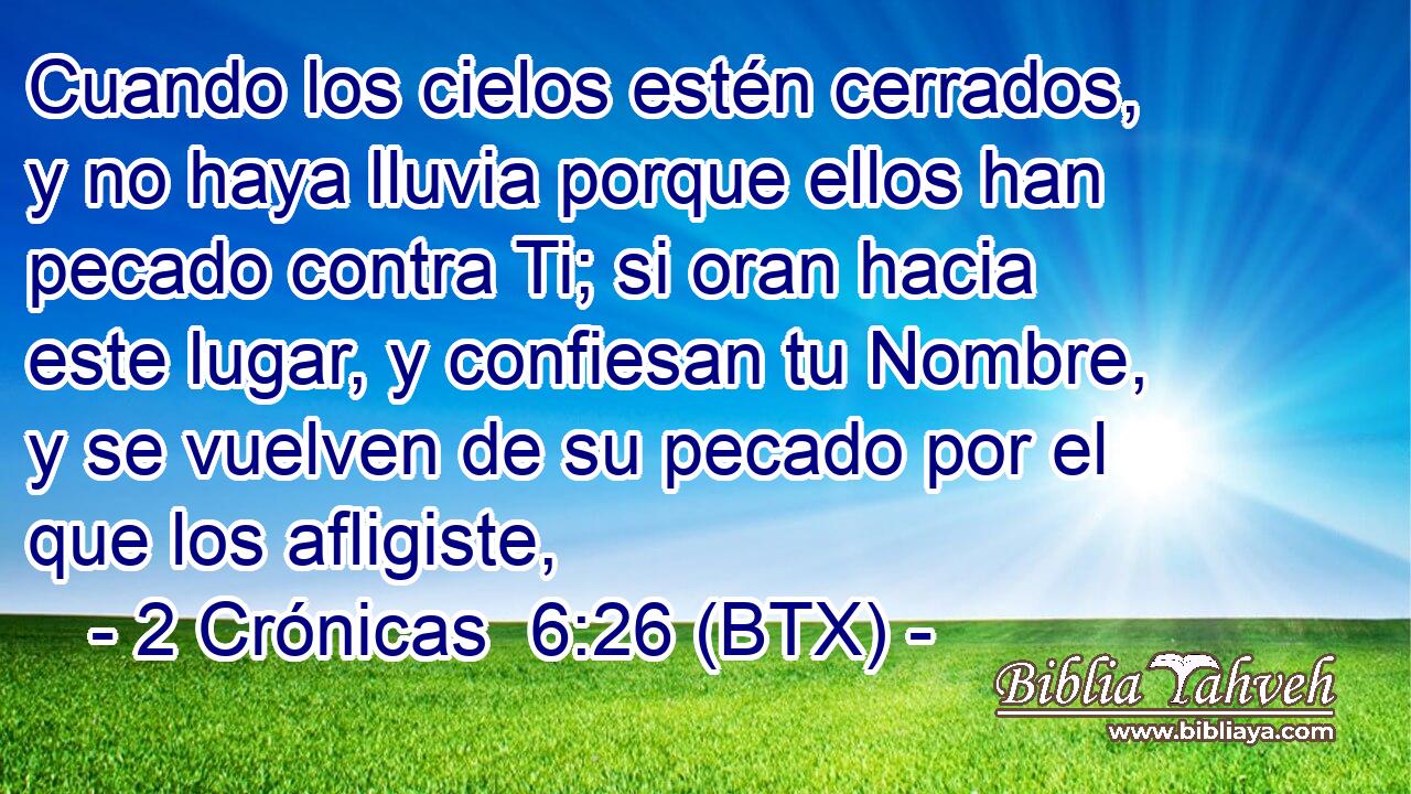 Cuando los cielos estén cerrados, y no haya lluvia porque ellos han pecado contra Ti; si oran hacia este lugar, y confiesan tu Nombre, y se vuelven de su pecado por el que los afligiste,