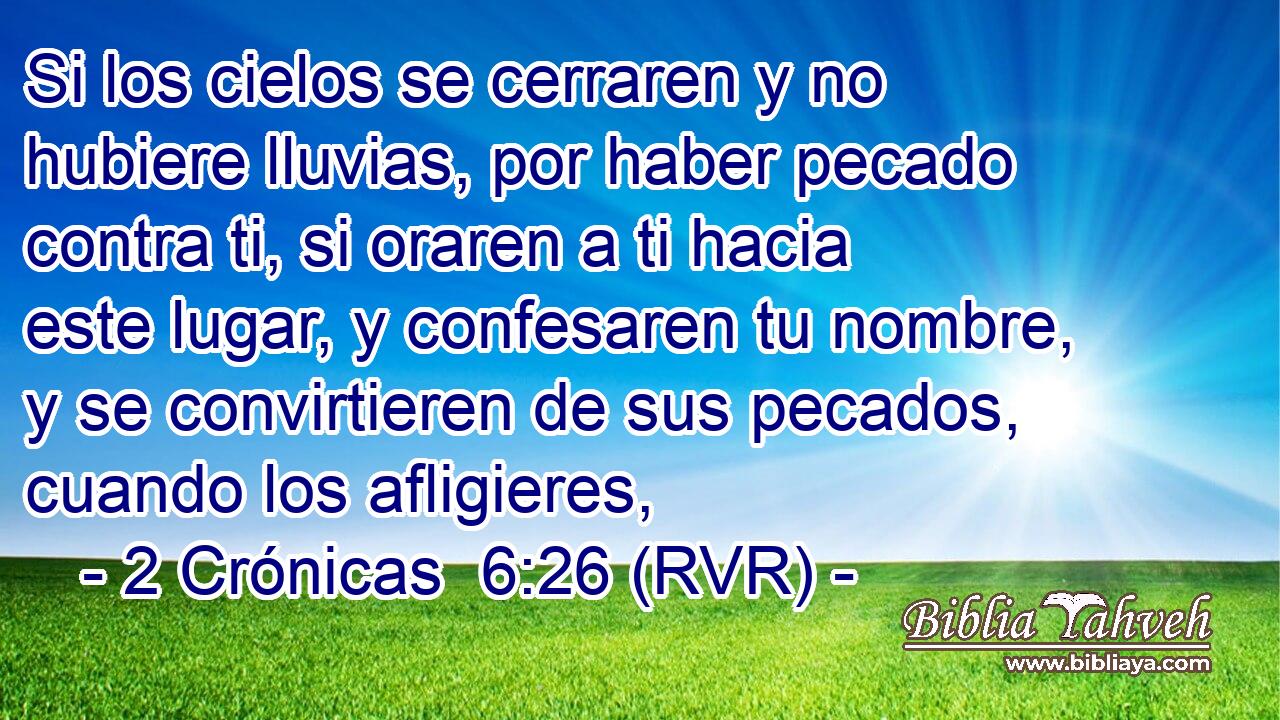 Si los cielos se cerraren y no hubiere lluvias, por haber pecado contra ti, si oraren a ti hacia este lugar, y confesaren tu nombre, y se convirtieren de sus pecados, cuando los afligieres,