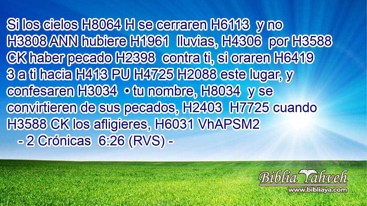 Si los cielos H8064 H se cerraren H6113  y no H3808 ANN hubiere H1961  lluvias, H4306  por H3588 CK haber pecado H2398  contra ti, si oraren H6419 3 a ti hacia H413 PU H4725 H2088 este lugar, y confesaren H3034  • tu nombre, H8034  y se convirtieren de sus pecados, H2403  H7725 cuando H3588 CK los afligieres, H6031 VhAPSM2 
