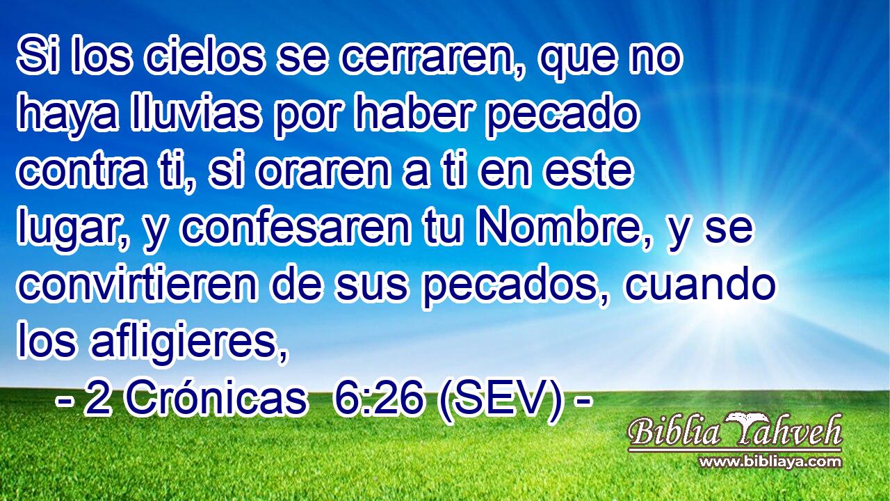 Si los cielos se cerraren, que no haya lluvias por haber pecado contra ti, si oraren a ti en este lugar, y confesaren tu Nombre, y se convirtieren de sus pecados, cuando los afligieres,