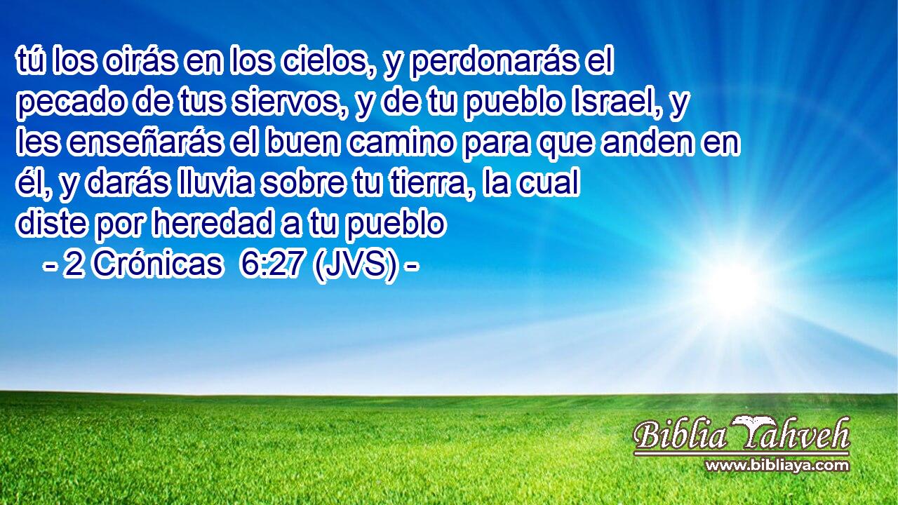 tú los oirás en los cielos, y perdonarás el pecado de tus siervos, y de tu pueblo Israel, y les enseñarás el buen camino para que anden en él, y darás lluvia sobre tu tierra, la cual diste por heredad a tu pueblo