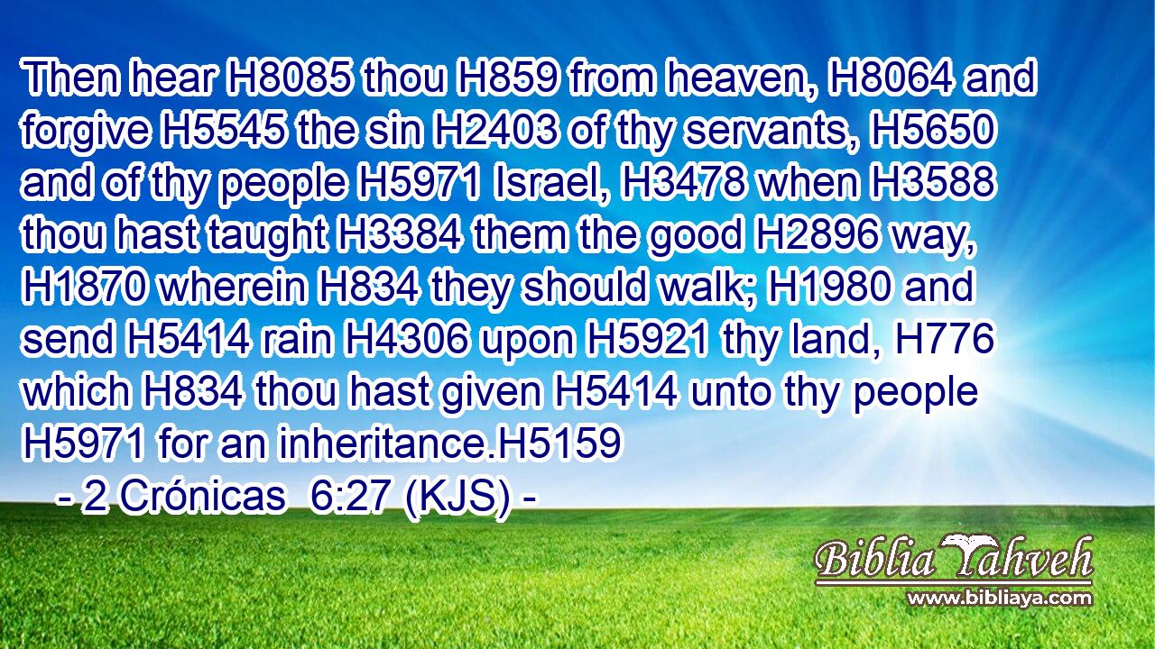 Then hear H8085 thou H859 from heaven, H8064 and forgive H5545 the sin H2403 of thy servants, H5650 and of thy people H5971 Israel, H3478 when H3588 thou hast taught H3384 them the good H2896 way, H1870 wherein H834 they should walk; H1980 and send H5414 rain H4306 upon H5921 thy land, H776 which H834 thou hast given H5414 unto thy people H5971 for an inheritance.H5159