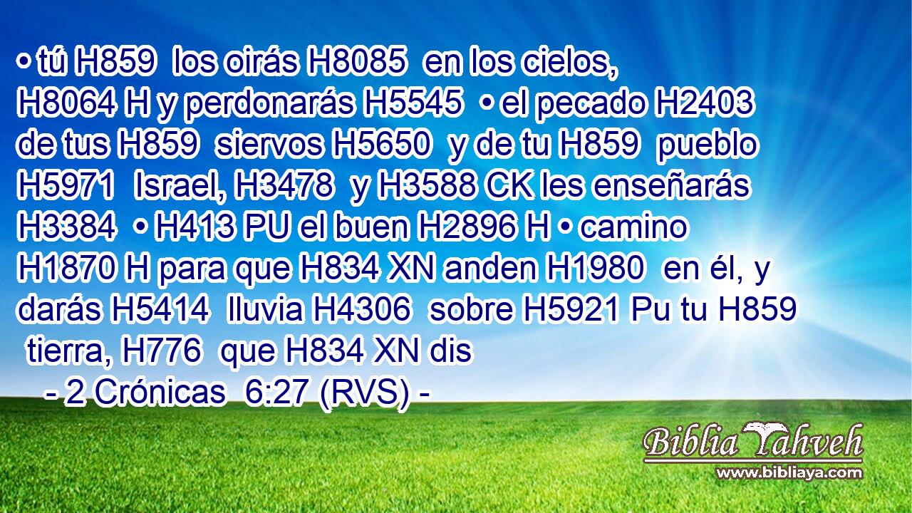 • tú H859  los oirás H8085  en los cielos, H8064 H y perdonarás H5545  • el pecado H2403  de tus H859  siervos H5650  y de tu H859  pueblo H5971  Israel, H3478  y H3588 CK les enseñarás H3384  • H413 PU el buen H2896 H • camino H1870 H para que H834 XN anden H1980  en él, y darás H5414  lluvia H4306  sobre H5921 Pu tu H859  tierra, H776  que H834 XN dis