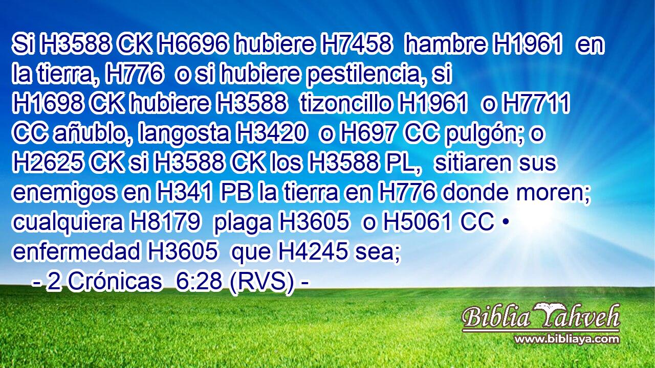 Si H3588 CK H6696 hubiere H7458  hambre H1961  en la tierra, H776  o si hubiere pestilencia, si H1698 CK hubiere H3588  tizoncillo H1961  o H7711 CC añublo, langosta H3420  o H697 CC pulgón; o H2625 CK si H3588 CK los H3588 PL,  sitiaren sus enemigos en H341 PB la tierra en H776 donde moren; cualquiera H8179  plaga H3605  o H5061 CC • enfermedad H3605  que H4245 sea; 