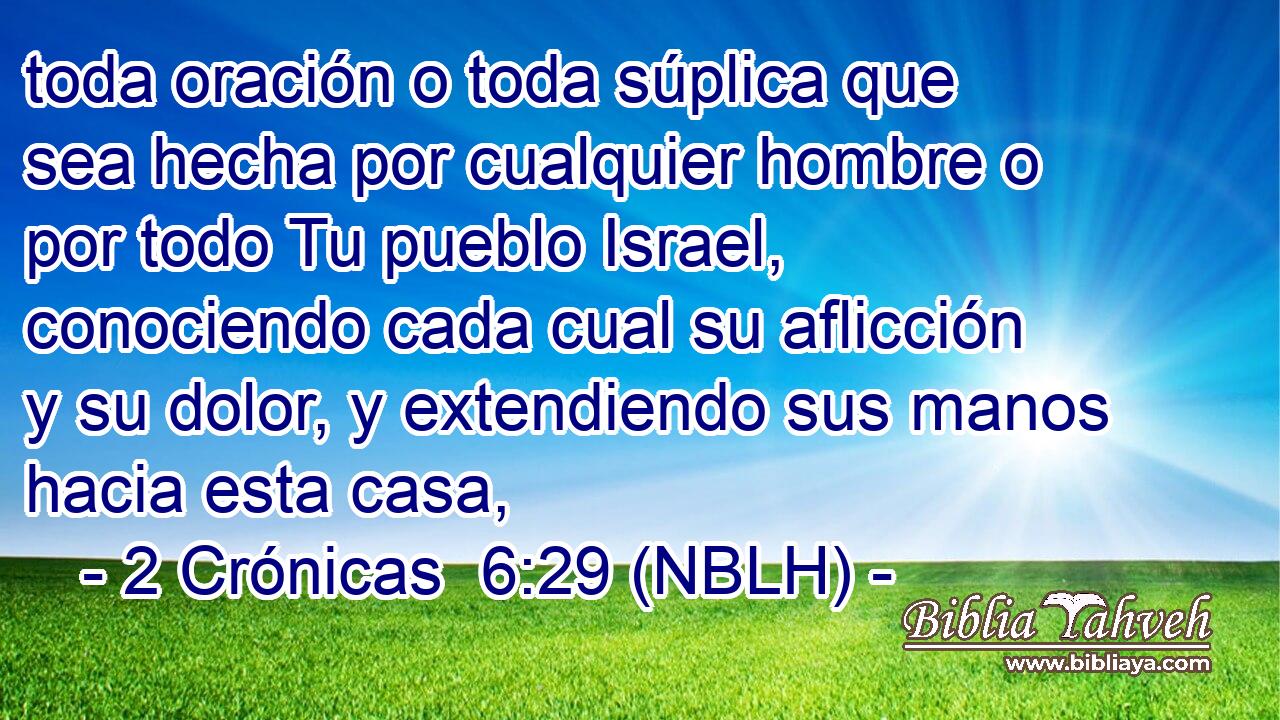  toda oración o toda súplica que sea hecha por cualquier hombre o por todo Tu pueblo Israel, conociendo cada cual su aflicción y su dolor, y extendiendo sus manos hacia esta casa, 