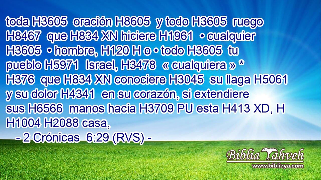 toda H3605  oración H8605  y todo H3605  ruego H8467  que H834 XN hiciere H1961  • cualquier H3605  • hombre, H120 H o • todo H3605  tu pueblo H5971  Israel, H3478  « cualquiera » * H376  que H834 XN conociere H3045  su llaga H5061  y su dolor H4341  en su corazón, si extendiere sus H6566  manos hacia H3709 PU esta H413 XD, H H1004 H2088 casa, 