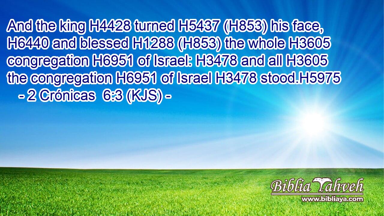 And the king H4428 turned H5437 (H853) his face, H6440 and blessed H1288 (H853) the whole H3605 congregation H6951 of Israel: H3478 and all H3605 the congregation H6951 of Israel H3478 stood.H5975