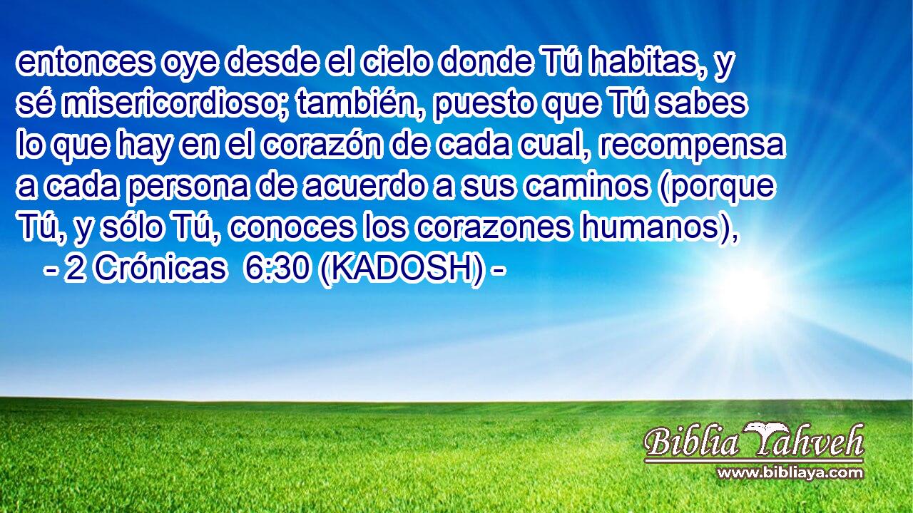  entonces oye desde el cielo donde Tú habitas, y sé misericordioso; también, puesto que Tú sabes lo que hay en el corazón de cada cual, recompensa a cada persona de acuerdo a sus caminos (porque Tú, y sólo Tú, conoces los corazones humanos), 