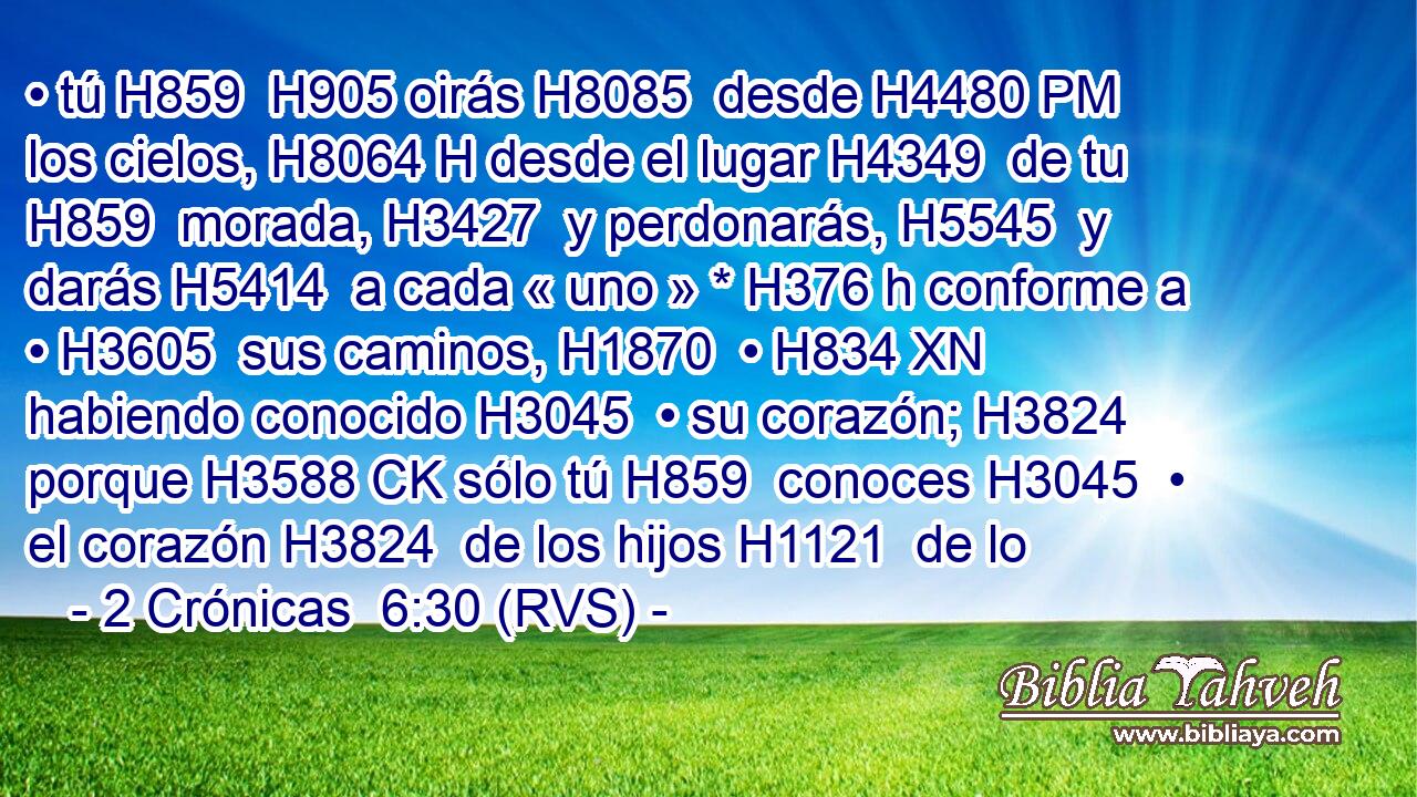 • tú H859  H905 oirás H8085  desde H4480 PM los cielos, H8064 H desde el lugar H4349  de tu H859  morada, H3427  y perdonarás, H5545  y darás H5414  a cada « uno » * H376 h conforme a • H3605  sus caminos, H1870  • H834 XN habiendo conocido H3045  • su corazón; H3824  porque H3588 CK sólo tú H859  conoces H3045  • el corazón H3824  de los hijos H1121  de lo