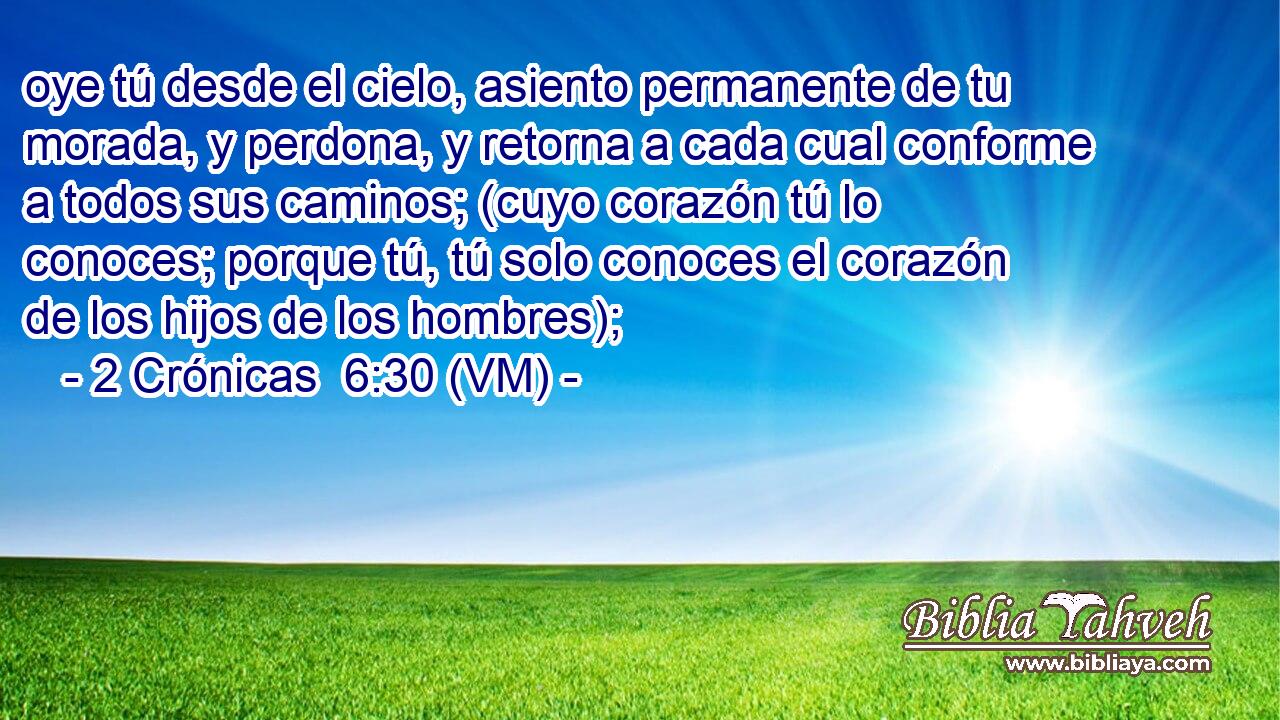  oye tú desde el cielo, asiento permanente de tu morada, y perdona, y retorna a cada cual conforme a todos sus caminos; (cuyo corazón tú lo conoces; porque tú, tú solo conoces el corazón de los hijos de los hombres); 