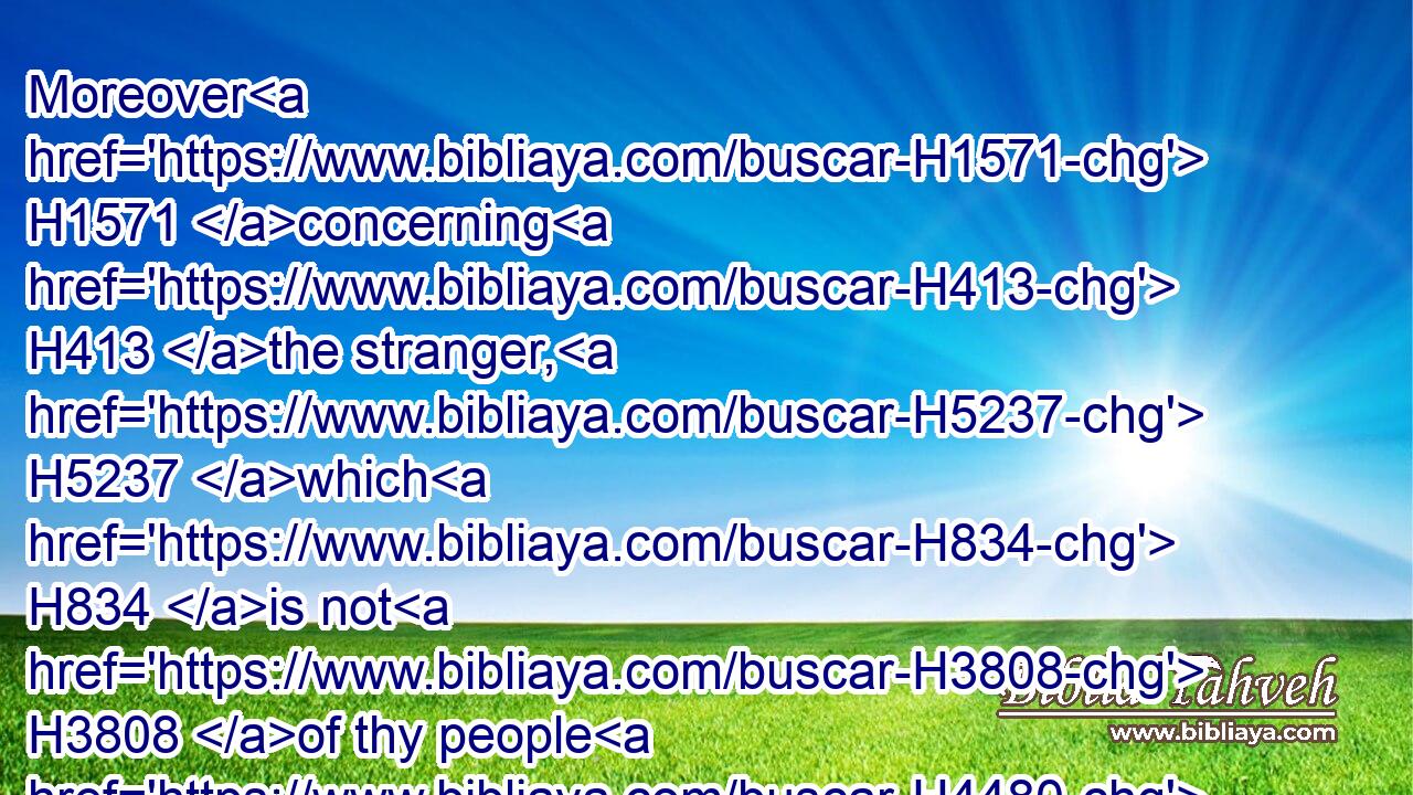 Moreover H1571 concerning H413 the stranger, H5237 which H834 is not H3808 of thy people H4480  H5971 Israel, H3478 but is come H935 from a far H7350 country H4480  H776 for thy great name's sake, H4616  H1419  H8034 and thy mighty H2389 hand, H3027 and thy stretched out H5186 arm; H2220 if they come H935 and pray H6419 in H413 this H2088 house;H1004
