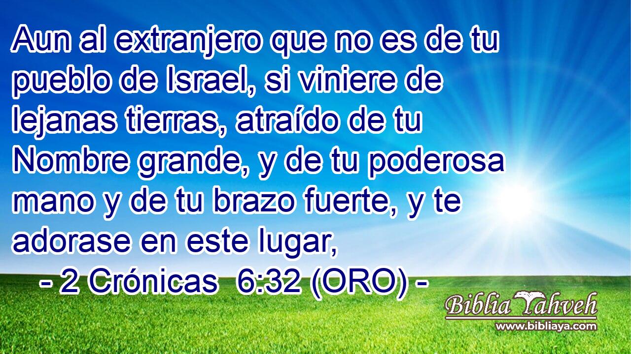  Aun al extranjero que no es de tu pueblo de Israel, si viniere de lejanas tierras, atraído de tu Nombre grande, y de tu poderosa mano y de tu brazo fuerte, y te adorase en este lugar, 